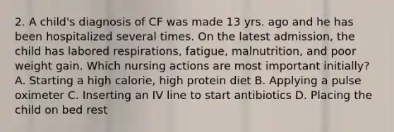 2. A child's diagnosis of CF was made 13 yrs. ago and he has been hospitalized several times. On the latest admission, the child has labored respirations, fatigue, malnutrition, and poor weight gain. Which nursing actions are most important initially? A. Starting a high calorie, high protein diet B. Applying a pulse oximeter C. Inserting an IV line to start antibiotics D. Placing the child on bed rest