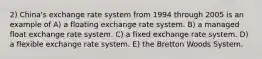 2) China's exchange rate system from 1994 through 2005 is an example of A) a floating exchange rate system. B) a managed float exchange rate system. C) a fixed exchange rate system. D) a flexible exchange rate system. E) the Bretton Woods System.