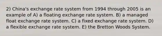 2) China's exchange rate system from 1994 through 2005 is an example of A) a floating exchange rate system. B) a managed float exchange rate system. C) a fixed exchange rate system. D) a flexible exchange rate system. E) the Bretton Woods System.