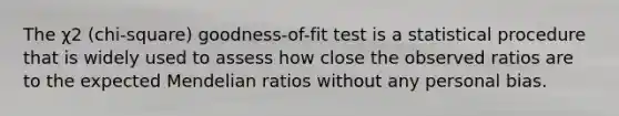 The χ2 (chi-square) goodness-of-fit test is a statistical procedure that is widely used to assess how close the observed ratios are to the expected Mendelian ratios without any personal bias.