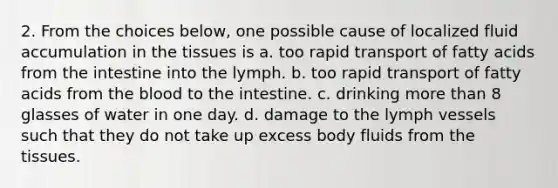 2. From the choices below, one possible cause of localized fluid accumulation in the tissues is a. too rapid transport of fatty acids from the intestine into the lymph. b. too rapid transport of fatty acids from <a href='https://www.questionai.com/knowledge/k7oXMfj7lk-the-blood' class='anchor-knowledge'>the blood</a> to the intestine. c. drinking <a href='https://www.questionai.com/knowledge/keWHlEPx42-more-than' class='anchor-knowledge'>more than</a> 8 glasses of water in one day. d. damage to the lymph vessels such that they do not take up excess body fluids from the tissues.