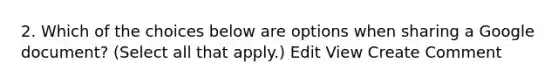 2. Which of the choices below are options when sharing a Google document? (Select all that apply.) Edit View Create Comment