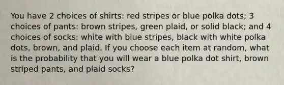 You have 2 choices of shirts: red stripes or blue polka dots; 3 choices of pants: brown stripes, green plaid, or solid black; and 4 choices of socks: white with blue stripes, black with white polka dots, brown, and plaid. If you choose each item at random, what is the probability that you will wear a blue polka dot shirt, brown striped pants, and plaid socks?