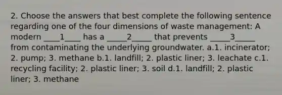 2. Choose the answers that best complete the following sentence regarding one of the four dimensions of waste management: A modern ____1____ has a _____2_____ that prevents _____3_____ from contaminating the underlying groundwater. a.1. incinerator; 2. pump; 3. methane b.1. landfill; 2. plastic liner; 3. leachate c.1. recycling facility; 2. plastic liner; 3. soil d.1. landfill; 2. plastic liner; 3. methane