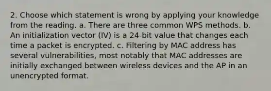 2. Choose which statement is wrong by applying your knowledge from the reading. a. There are three common WPS methods. b. An initialization vector (IV) is a 24-bit value that changes each time a packet is encrypted. c. Filtering by MAC address has several vulnerabilities, most notably that MAC addresses are initially exchanged between wireless devices and the AP in an unencrypted format.