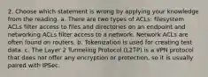 2. Choose which statement is wrong by applying your knowledge from the reading. a. There are two types of ACLs: filesystem ACLs filter access to files and directories on an endpoint and networking ACLs filter access to a network. Network ACLs are often found on routers. b. Tokenization is used for creating test data. c. The Layer 2 Tunneling Protocol (L2TP) is a VPN protocol that does not offer any encryption or protection, so it is usually paired with IPSec.