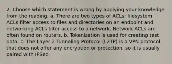 2. Choose which statement is wrong by applying your knowledge from the reading. a. There are two types of ACLs: filesystem ACLs filter access to files and directories on an endpoint and networking ACLs filter access to a network. Network ACLs are often found on routers. b. Tokenization is used for creating test data. c. The Layer 2 Tunneling Protocol (L2TP) is a VPN protocol that does not offer any encryption or protection, so it is usually paired with IPSec.