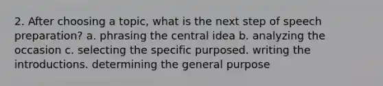 2. After choosing a topic, what is the next step of speech preparation? a. phrasing the central idea b. analyzing the occasion c. selecting the specific purposed. writing the introductions. determining the general purpose