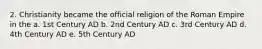 2. Christianity became the official religion of the Roman Empire in the a. 1st Century AD b. 2nd Century AD c. 3rd Century AD d. 4th Century AD e. 5th Century AD