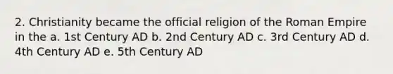 2. Christianity became the official religion of the Roman Empire in the a. 1st Century AD b. 2nd Century AD c. 3rd Century AD d. 4th Century AD e. 5th Century AD