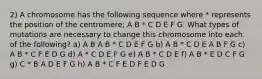 2) A chromosome has the following sequence where * represents the position of the centromere; A B * C D E F G. What types of mutations are necessary to change this chromosome into each of the following? a) A B A B * C D E F G b) A B * C D E A B F G c) A B * C F E D G d) A * C D E F G e) A B * C D E f) A B * E D C F G g) C * B A D E F G h) A B * C F E D F E D G