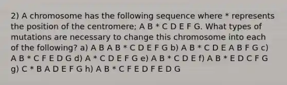 2) A chromosome has the following sequence where * represents the position of the centromere; A B * C D E F G. What types of mutations are necessary to change this chromosome into each of the following? a) A B A B * C D E F G b) A B * C D E A B F G c) A B * C F E D G d) A * C D E F G e) A B * C D E f) A B * E D C F G g) C * B A D E F G h) A B * C F E D F E D G