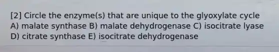 [2] Circle the enzyme(s) that are unique to the glyoxylate cycle A) malate synthase B) malate dehydrogenase C) isocitrate lyase D) citrate synthase E) isocitrate dehydrogenase