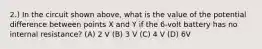 2.) In the circuit shown above, what is the value of the potential difference between points X and Y if the 6-volt battery has no internal resistance? (A) 2 V (B) 3 V (C) 4 V (D) 6V