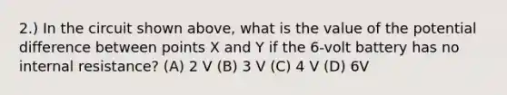 2.) In the circuit shown above, what is the value of the potential difference between points X and Y if the 6-volt battery has no internal resistance? (A) 2 V (B) 3 V (C) 4 V (D) 6V