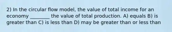 2) In the circular flow model, the value of total income for an economy ________ the value of total production. A) equals B) is greater than C) is less than D) may be greater than or less than