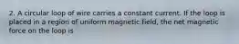 2. A circular loop of wire carries a constant current. If the loop is placed in a region of uniform magnetic field, the net magnetic force on the loop is