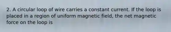 2. A circular loop of wire carries a constant current. If the loop is placed in a region of uniform magnetic field, the net magnetic force on the loop is