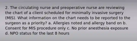 2. The circulating nurse and preoperative nurse are reviewing the chart of a client scheduled for minimally invasive surgery (MIS). What information on the chart needs to be reported to the surgeon as a priority? a. Allergies noted and allergy band on b. Consent for MIS procedure only c. No prior anesthesia exposure d. NPO status for the last 8 hours