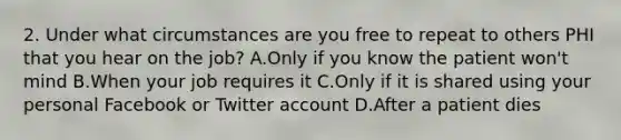 2. Under what circumstances are you free to repeat to others PHI that you hear on the job? A.Only if you know the patient won't mind B.When your job requires it C.Only if it is shared using your personal Facebook or Twitter account D.After a patient dies