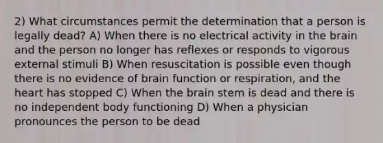 2) What circumstances permit the determination that a person is legally dead? A) When there is no electrical activity in <a href='https://www.questionai.com/knowledge/kLMtJeqKp6-the-brain' class='anchor-knowledge'>the brain</a> and the person no longer has reflexes or responds to vigorous external stimuli B) When resuscitation is possible even though there is no evidence of brain function or respiration, and <a href='https://www.questionai.com/knowledge/kya8ocqc6o-the-heart' class='anchor-knowledge'>the heart</a> has stopped C) When the brain stem is dead and there is no independent body functioning D) When a physician pronounces the person to be dead