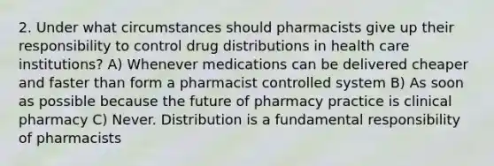 2. Under what circumstances should pharmacists give up their responsibility to control drug distributions in health care institutions? A) Whenever medications can be delivered cheaper and faster than form a pharmacist controlled system B) As soon as possible because the future of pharmacy practice is clinical pharmacy C) Never. Distribution is a fundamental responsibility of pharmacists