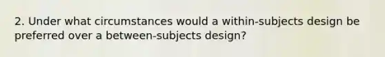 2. Under what circumstances would a within‐subjects design be preferred over a between‐subjects design?