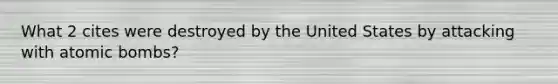 What 2 cites were destroyed by the United States by attacking with atomic bombs?