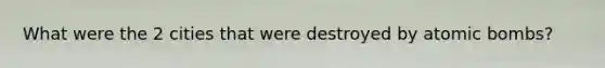 What were the 2 cities that were destroyed by atomic bombs?