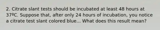 2. Citrate slant tests should be incubated at least 48 hours at 37ºC. Suppose that, after only 24 hours of incubation, you notice a citrate test slant colored blue... What does this result mean?