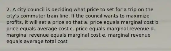 2. A city council is deciding what price to set for a trip on the city's commuter train line. If the council wants to maximize profits, it will set a price so that a. price equals marginal cost b. price equals average cost c. price equals marginal revenue d. marginal revenue equals marginal cost e. marginal revenue equals average total cost