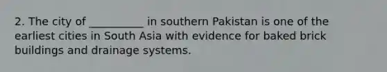 2. The city of __________ in southern Pakistan is one of the earliest cities in South Asia with evidence for baked brick buildings and drainage systems.