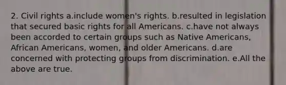 2. Civil rights a.include women's rights. b.resulted in legislation that secured basic rights for all Americans. c.have not always been accorded to certain groups such as Native Americans, African Americans, women, and older Americans. d.are concerned with protecting groups from discrimination. e.All the above are true.