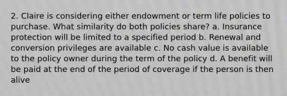 2. Claire is considering either endowment or term life policies to purchase. What similarity do both policies share? a. Insurance protection will be limited to a specified period b. Renewal and conversion privileges are available c. No cash value is available to the policy owner during the term of the policy d. A benefit will be paid at the end of the period of coverage if the person is then alive