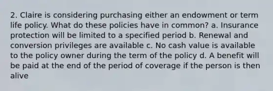 2. Claire is considering purchasing either an endowment or term life policy. What do these policies have in common? a. Insurance protection will be limited to a specified period b. Renewal and conversion privileges are available c. No cash value is available to the policy owner during the term of the policy d. A benefit will be paid at the end of the period of coverage if the person is then alive