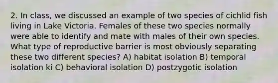 2. In class, we discussed an example of two species of cichlid fish living in Lake Victoria. Females of these two species normally were able to identify and mate with males of their own species. What type of reproductive barrier is most obviously separating these two different species? A) habitat isolation B) temporal isolation ki C) behavioral isolation D) postzygotic isolation