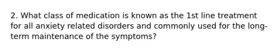 2. What class of medication is known as the 1st line treatment for all anxiety related disorders and commonly used for the long-term maintenance of the symptoms?