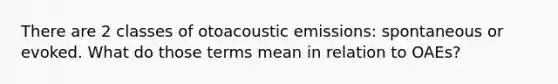 There are 2 classes of otoacoustic emissions: spontaneous or evoked. What do those terms mean in relation to OAEs?