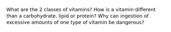 What are the 2 classes of vitamins? How is a vitamin different than a carbohydrate, lipid or protein? Why can ingestion of excessive amounts of one type of vitamin be dangerous?