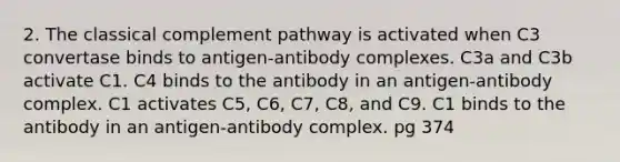 2. The classical complement pathway is activated when C3 convertase binds to antigen-antibody complexes. C3a and C3b activate C1. C4 binds to the antibody in an antigen-antibody complex. C1 activates C5, C6, C7, C8, and C9. C1 binds to the antibody in an antigen-antibody complex. pg 374