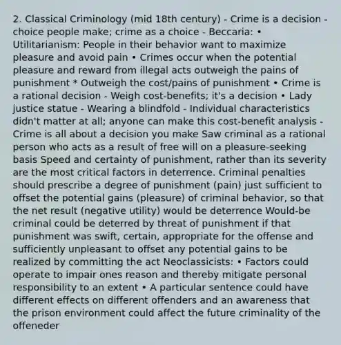 2. Classical Criminology (mid 18th century) - Crime is a decision - choice people make; crime as a choice - Beccaria: • Utilitarianism: People in their behavior want to maximize pleasure and avoid pain • Crimes occur when the potential pleasure and reward from illegal acts outweigh the pains of punishment * Outweigh the cost/pains of punishment • Crime is a rational decision - Weigh cost-benefits; it's a decision • Lady justice statue - Wearing a blindfold - Individual characteristics didn't matter at all; anyone can make this cost-benefit analysis - Crime is all about a decision you make Saw criminal as a rational person who acts as a result of free will on a pleasure-seeking basis Speed and certainty of punishment, rather than its severity are the most critical factors in deterrence. Criminal penalties should prescribe a degree of punishment (pain) just sufficient to offset the potential gains (pleasure) of criminal behavior, so that the net result (negative utility) would be deterrence Would-be criminal could be deterred by threat of punishment if that punishment was swift, certain, appropriate for the offense and sufficiently unpleasant to offset any potential gains to be realized by committing the act Neoclassicists: • Factors could operate to impair ones reason and thereby mitigate personal responsibility to an extent • A particular sentence could have different effects on different offenders and an awareness that the prison environment could affect the future criminality of the offeneder