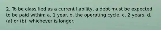 2. To be classified as a current liability, a debt must be expected to be paid within: a. 1 year. b. the operating cycle. c. 2 years. d. (a) or (b), whichever is longer.