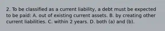 2. To be classified as a current liability, a debt must be expected to be paid: A. out of existing current assets. B. by creating other current liabilities. C. within 2 years. D. both (a) and (b).