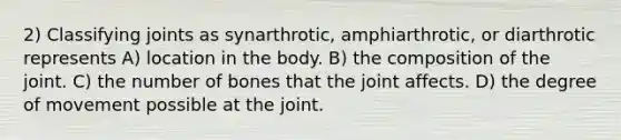 2) Classifying joints as synarthrotic, amphiarthrotic, or diarthrotic represents A) location in the body. B) the composition of the joint. C) the number of bones that the joint affects. D) the degree of movement possible at the joint.