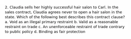 2. Claudia sells her highly successful hair salon to Carl. In the sales contract, Claudia agrees never to open a hair salon in the state. Which of the following best describes this contract clause? a. Void as an illegal primary restraint b. Valid as a reasonable restraint on trade c. An unenforceable restraint of trade contrary to public policy d. Binding as fair protection