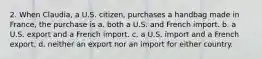 2. When Claudia, a U.S. citizen, purchases a handbag made in France, the purchase is a. both a U.S. and French import. b. a U.S. export and a French import. c. a U.S. import and a French export. d. neither an export nor an import for either country.