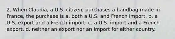 2. When Claudia, a U.S. citizen, purchases a handbag made in France, the purchase is a. both a U.S. and French import. b. a U.S. export and a French import. c. a U.S. import and a French export. d. neither an export nor an import for either country.