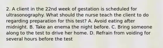 2. A client in the 22nd week of gestation is scheduled for ultrasonography. What should the nurse teach the client to do regarding preparation for this test? A. Avoid eating after midnight. B. Take an enema the night before. C. Bring someone along to the test to drive her home. D. Refrain from voiding for several hours before the test