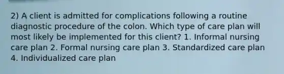 2) A client is admitted for complications following a routine diagnostic procedure of the colon. Which type of care plan will most likely be implemented for this client? 1. Informal nursing care plan 2. Formal nursing care plan 3. Standardized care plan 4. Individualized care plan