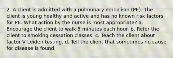 2. A client is admitted with a pulmonary embolism (PE). The client is young healthy and active and has no known risk factors for PE. What action by the nurse is most appropriate? a. Encourage the client to walk 5 minutes each hour. b. Refer the client to smoking cessation classes. c. Teach the client about factor V Leiden testing. d. Tell the client that sometimes no cause for disease is found.